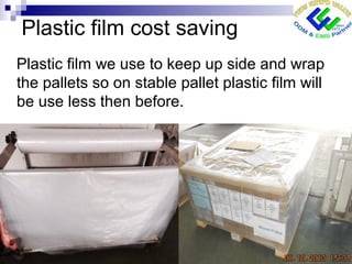 Plastic film cost saving
Plastic film we use to keep up side and wrap
the pallets so on stable pallet plastic film will
be use less then before.
 