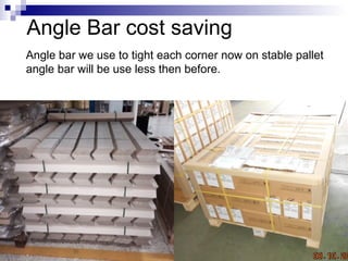 Angle Bar cost saving
Angle bar we use to tight each corner now on stable pallet
angle bar will be use less then before.
 