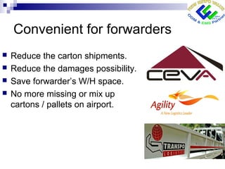 Convenient for forwarders
 Reduce the carton shipments.
 Reduce the damages possibility.
 Save forwarder’s W/H space.
 No more missing or mix up
cartons / pallets on airport.
 