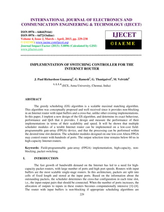 INTERNATIONAL JOURNAL OF ELECTRONICS AND
   International Journal of Electronics and Communication Engineering & Technology (IJECET), ISSN
   0976 – 6464(Print), ISSN 0976 – 6472(Online) Volume 4, Issue 2, March – April (2013), © IAEME
COMMUNICATION ENGINEERING & TECHNOLOGY (IJECET)
ISSN 0976 – 6464(Print)
ISSN 0976 – 6472(Online)
Volume 4, Issue 2, March – April, 2013, pp. 229-238
                                                                                IJECET
© IAEME: www.iaeme.com/ijecet.asp
Journal Impact Factor (2013): 5.8896 (Calculated by GISI)
                                                                            ©IAEME
www.jifactor.com




       IMPLEMENTATION OF SWITCHING CONTROLLER FOR THE
                      INTERNET ROUTER

          J. Paul Richardson Gnanaraj1, G. Ramesh2, G. Thanigaivel3, M. Velvizhi4
                          1, 2, 3, 4
                                       (ECE, Anna University, Chennai, India)



   ABSTRACT

           The greedy scheduling (GS) algorithm is a scalable maximal matching algorithm.
   This algorithm was conceptually proposed and well received since it provides non-blocking
   in an Internet router with input buffers and a cross-bar, unlike other existing implementations.
   In this paper, I implent a new design of the GS algorithm, and determine its exact behaviour,
   performance and QoS that it provides. I design and measure the performance of their
   implementations in terms of their scalability and speed. It will be shown that multiple
   scheduler modules of a terabit Internet router can be implemented on a low-cost field-
   programmable gate-array (FPGA) device, and that the processing can be performed within
   the desired time slot duration. The scheduler modules designed on one low-cost Altera FPGA
   may control router with hundreds of ports. The output selection time remains below 60 ns in
   high-capacity Internet routers.

   Keywords: Field-programmable gate-array (FPGA) implementation, high-capacity, non-
   blocking, packet switching.

 I.       INTRODUCTION

            The fast growth of bandwidth demand on the Internet has led to a need for high-
   capacity packet routers, with large number of ports and high port speeds. Routers with input
   buffers are the most scalable single-stage routers. In this architecture, packets are split into
   cells of fixed length and stored at the input ports. Based on the information about the
   outstanding packets, the scheduler determines the cross-bar configuration in each time slot,
   i.e., the input-output pairs that should be connected. When the number of ports increases, the
   allocation of outputs to inputs in these routers becomes computationally intensive [1]–[4].
   The router with input buffers is non-blocking if appropriate scheduling algorithms are
                                                    229
 