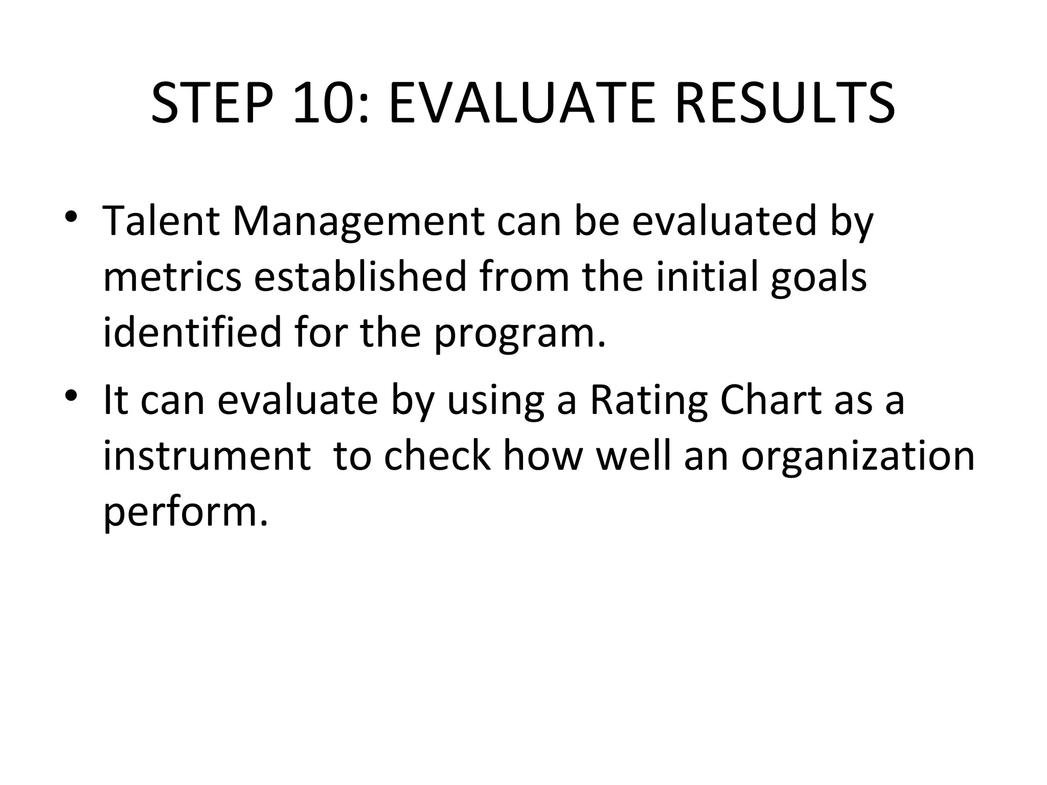STEP 10: EVALUATE RESULTS Talent Management can be evaluated by metrics established from the initial goals identified for the program. It can evaluate by using a Rating Chart as a  instrument  to check how well an organization perform. 