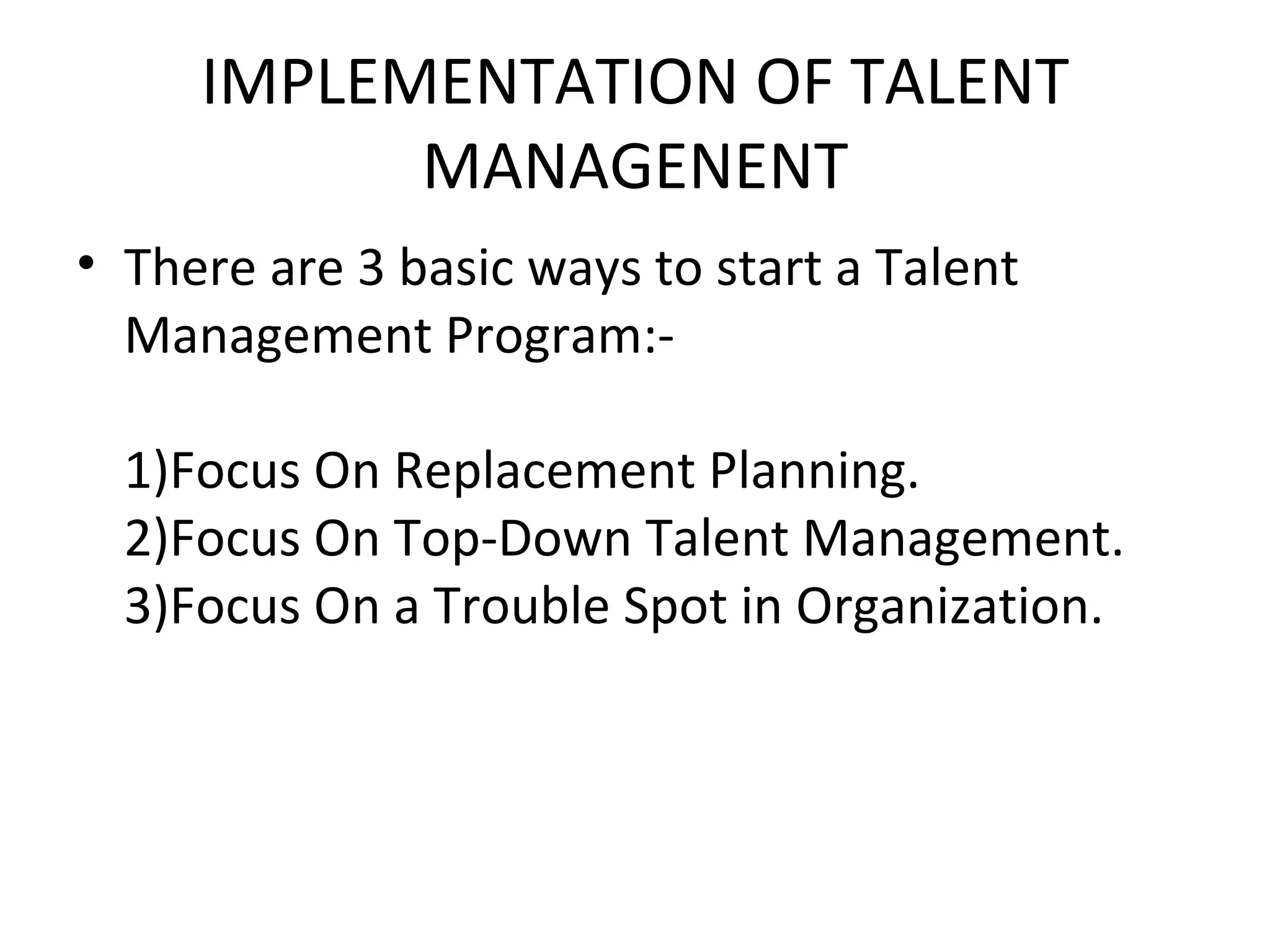 IMPLEMENTATION OF TALENT MANAGENENT There are 3 basic ways to start a Talent Management Program:-   1)Focus On Replacement Planning.   2)Focus On Top-Down Talent Management. 3)Focus On a Trouble Spot in Organization. 