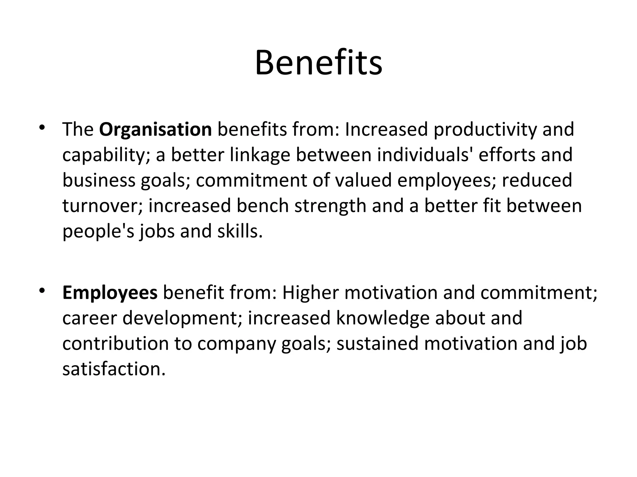 Benefits The  Organisation  benefits from: Increased productivity and capability; a better linkage between individuals' efforts and business goals; commitment of valued employees; reduced turnover; increased bench strength and a better fit between people's jobs and skills.  Employees  benefit from: Higher motivation and commitment; career development; increased knowledge about and contribution to company goals; sustained motivation and job satisfaction.  
