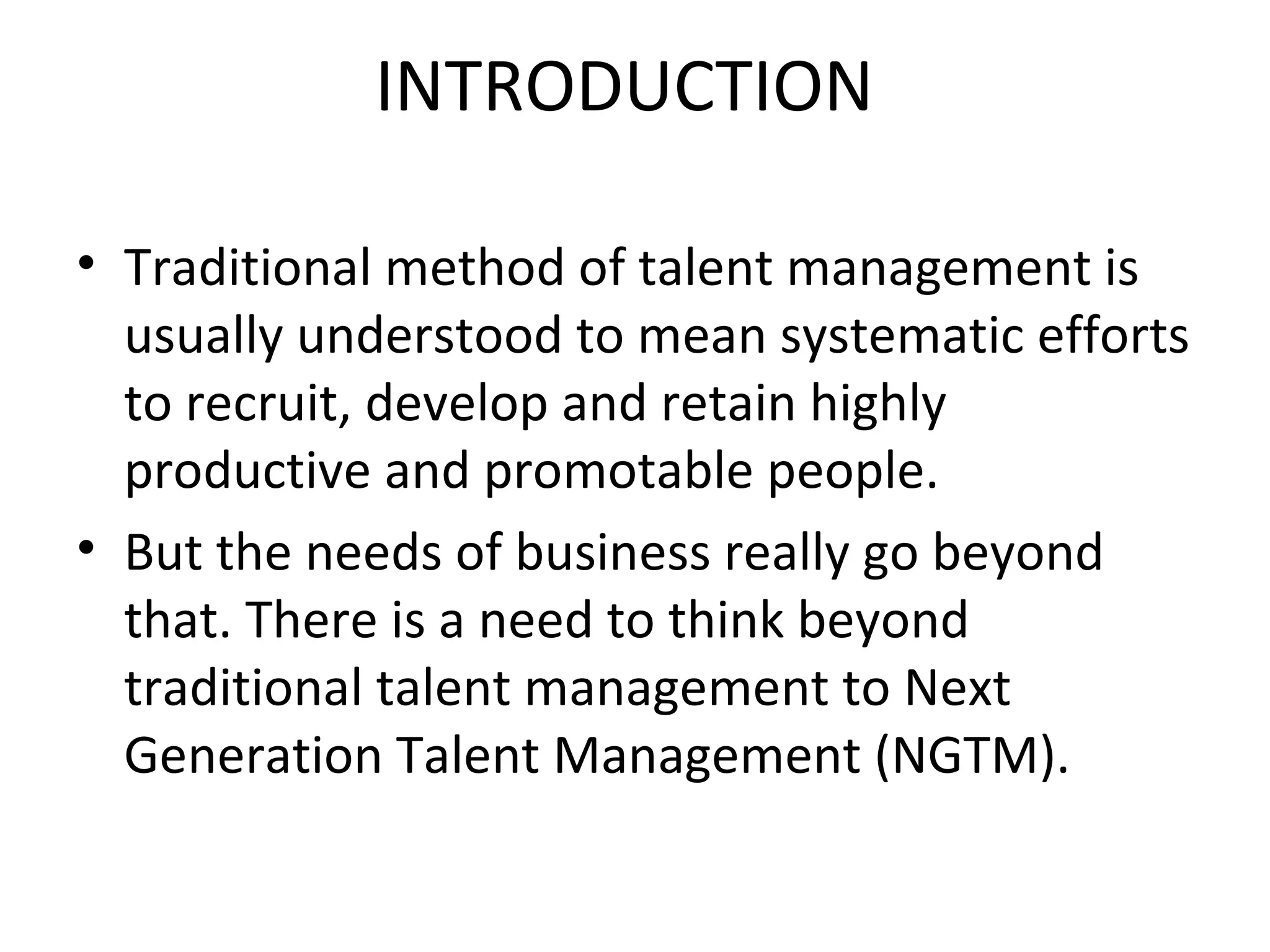 INTRODUCTION Traditional method of talent management is usually understood to mean systematic efforts to recruit, develop and retain highly productive and promotable people. But the needs of business really go beyond that. There is a need to think beyond traditional talent management to Next Generation Talent Management (NGTM). 