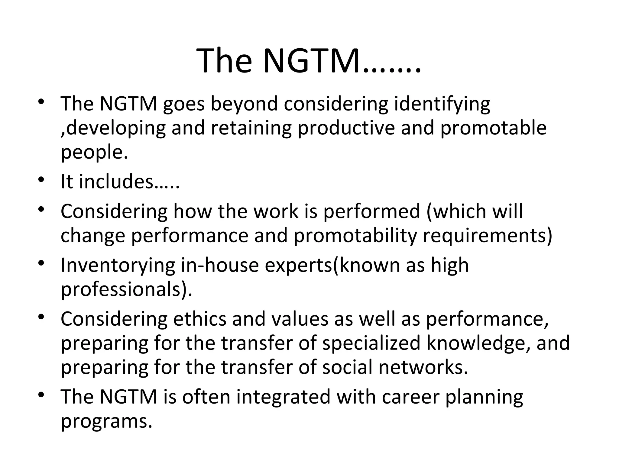 The NGTM……. The NGTM goes beyond considering identifying ,developing and retaining productive and promotable people.  It includes….. Considering how the work is performed (which will change performance and promotability requirements) Inventorying in-house experts(known as high professionals). Considering ethics and values as well as performance, preparing for the transfer of specialized knowledge, and preparing for the transfer of social networks. The NGTM is often integrated with career planning programs. 