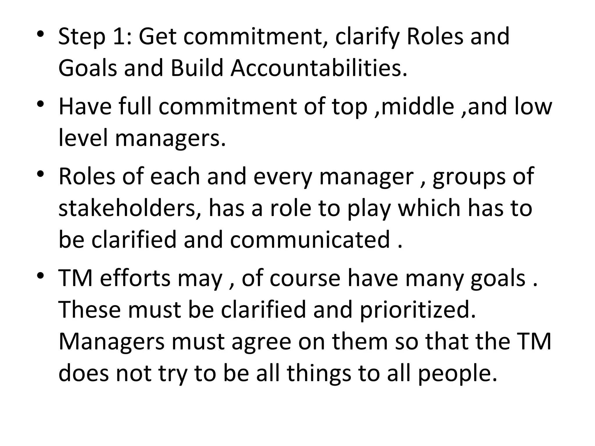 Step 1: Get commitment, clarify Roles and Goals and Build Accountabilities. Have full commitment of top ,middle ,and low level managers. Roles of each and every manager , groups of stakeholders, has a role to play which has to be clarified and communicated . TM efforts may , of course have many goals . These must be clarified and prioritized. Managers must agree on them so that the TM does not try to be all things to all people. 