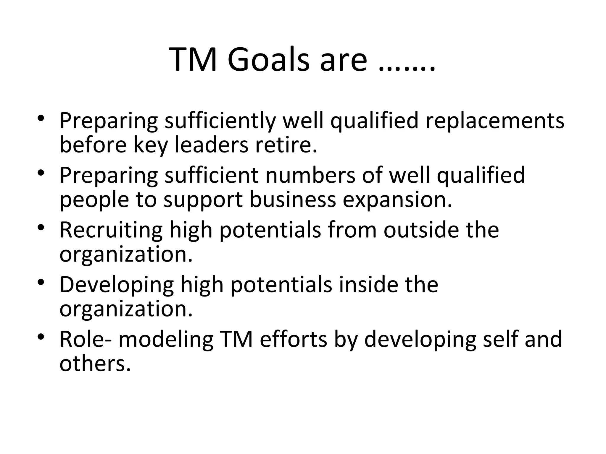 TM Goals are ……. Preparing sufficiently well qualified replacements before key leaders retire. Preparing sufficient numbers of well qualified people to support business expansion. Recruiting high potentials from outside the organization. Developing high potentials inside the organization. Role- modeling TM efforts by developing self and others. 