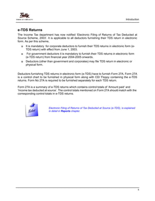Introduction
6
e-TDS Returns
The Income Tax department has now notified ‘Electronic Filing of Returns of Tax Deducted at
Source Scheme, 2003’. It is applicable to all deductors furnishing their TDS return in electronic
form. As per this scheme,
It is mandatory for corporate deductors to furnish their TDS returns in electronic form (e-
TDS return) with effect from June 1, 2003.
For government deductors it is mandatory to furnish their TDS returns in electronic form
(e-TDS return) from financial year 2004-2005 onwards.
Deductors (other than government and corporates) may file TDS return in electronic or
physical form.
Deductors furnishing TDS returns in electronic form (e-TDS) have to furnish Form 27A. Form 27A
is a control chart to be furnished in physical form along with CD/ Floppy containing the e-TDS
returns. Form No 27A is required to be furnished separately for each TDS return.
Form 27A is a summary of e-TDS returns which contains control totals of ‘Amount paid‘ and
‘Income tax deducted at source’. The control totals mentioned on Form 27A should match with the
corresponding control totals in e-TDS returns.
Electronic Filing of Returns of Tax Deducted at Source (e-TDS), is explained
in detail in Reports chapter.
 