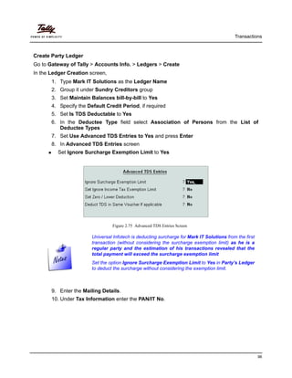 Transactions
96
Create Party Ledger
Go to Gateway of Tally > Accounts Info. > Ledgers > Create
In the Ledger Creation screen,
1. Type Mark IT Solutions as the Ledger Name
2. Group it under Sundry Creditors group
3. Set Maintain Balances bill-by-bill to Yes
4. Specify the Default Credit Period, if required
5. Set Is TDS Deductable to Yes
6. In the Deductee Type field select Association of Persons from the List of
Deductee Types
7. Set Use Advanced TDS Entries to Yes and press Enter
8. In Advanced TDS Entries screen
Set Ignore Surcharge Exemption Limit to Yes
Figure 2.75 Advanced TDS Entries Screen
9. Enter the Mailing Details.
10. Under Tax Information enter the PAN/IT No.
Universal Infotech is deducting surcharge for Mark IT Solutions from the first
transaction (without considering the surcharge exemption limit) as he is a
regular party and the estimation of his transactions revealed that the
total payment will exceed the surcharge exemption limit
Set the option Ignore Surcharge Exemption Limit to Yes in Party’s Ledger
to deduct the surcharge without considering the exemption limit.
 