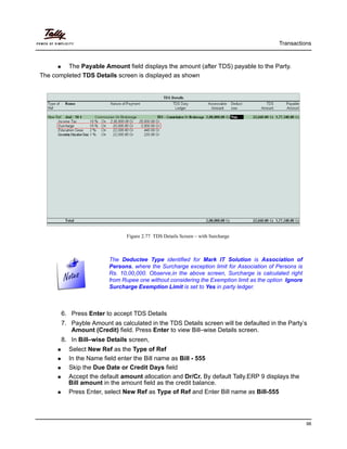 Transactions
98
The Payable Amount field displays the amount (after TDS) payable to the Party.
The completed TDS Details screen is displayed as shown
Figure 2.77 TDS Details Screen – with Surcharge
6. Press Enter to accept TDS Details
7. Payble Amount as calculated in the TDS Details screen will be defaulted in the Party’s
Amount (Credit) field. Press Enter to view Bill–wise Details screen.
8. In Bill–wise Details screen,
Select New Ref as the Type of Ref
In the Name field enter the Bill name as Bill - 555
Skip the Due Date or Credit Days field
Accept the default amount allocation and Dr/Cr. By default Tally.ERP 9 displays the
Bill amount in the amount field as the credit balance.
Press Enter, select New Ref as Type of Ref and Enter Bill name as Bill-555
The Deductee Type identified for Mark IT Solution is Association of
Persons, where the Surcharge exception limit for Association of Persons is
Rs. 10,00,000. Observe,in the above screen, Surcharge is calculated right
from Rupee one without considering the Exemption limit as the option Ignore
Surcharge Exemption Limit is set to Yes in party ledger.
 