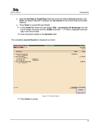 Transactions
99
Skip the Due Date or Credit Days field and accep the default amount allocation and
Dr/Cr. By default Tally.ERP 9 displays the Tax amount in the amount field as the debit
balance.
Press Enter to accept Bill-wise Details
9. In the Credit field select the duty ledger TDS – commission Or Brokerage from the
List of Ledger Accounts and Rs. 22,660 (2,00,000 - 1,77,340) is displayed automati-
cally in the amount field.
10. Enter transaction details in the Narration field.
The completed Journal Voucher is dispalyed as shown
Figure 2.78 Journal Voucher
11. Press Enter to accept.
 
