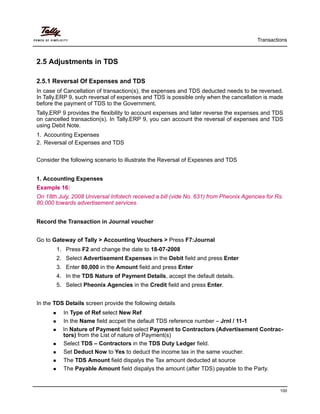 Transactions
100
2.5 Adjustments in TDS
2.5.1 Reversal Of Expenses and TDS
In case of Cancellation of transaction(s), the expenses and TDS deducted needs to be reversed.
In Tally.ERP 9, such reversal of expenses and TDS is possible only when the cancellation is made
before the payment of TDS to the Government.
Tally.ERP 9 provides the flexibility to account expenses and later reverse the expenses and TDS
on cancelled transaction(s). In Tally.ERP 9, you can account the reversal of expenses and TDS
using Debit Note.
1. Accounting Expenses
2. Reversal of Expenses and TDS
Consider the following scenario to illustrate the Reversal of Expesnes and TDS
1. Accounting Expenses
Example 16:
On 18th July, 2008 Universal Infotech received a bill (vide No. 631) from Pheonix Agencies for Rs.
80,000 towards advertisement services.
Record the Transaction in Journal voucher
Go to Gateway of Tally > Accounting Vouchers > Press F7:Journal
1. Press F2 and change the date to 18-07-2008
2. Select Advertisement Expenses in the Debit field and press Enter
3. Enter 80,000 in the Amount field and press Enter
4. In the TDS Nature of Payment Details, accept the default details.
5. Select Pheonix Agencies in the Credit field and press Enter.
In the TDS Details screen provide the following details
In Type of Ref select New Ref
In the Name field accpet the default TDS reference number – Jrnl / 11-1
In Nature of Payment field select Payment to Contractors (Advertisement Contrac-
tors) from the List of nature of Payment(s)
Select TDS – Contractors in the TDS Duty Ledger field.
Set Deduct Now to Yes to deduct the income tax in the same voucher.
The TDS Amount field dispalys the Tax amount deducted at source
The Payable Amount field dispalys the amount (after TDS) payable to the Party.
 