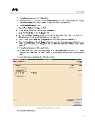 Transactions
101
6. Press Enter to accept the TDS details
7. Payble Amount as calculated in the TDS Details screen will be defaulted in the Party’s
Amount (Credit) field. Press Enter to view Bill–wise Details screen.
8. In Bill–wise Details screen,
Select New Ref as the Type of Ref
In the Name field enter the Bill name as Bill - 631
Skip the Due Date or Credit Days field
Accept the default amount allocation and Dr/Cr. By default Tally.ERP 9 displays the
Bill amount in the amount field as the credit balance.
Press Enter, select New Ref as Type of Ref and Enter Bill name as Bill - 631
Skip the Due Date or Credit Days field and accept the default amount allocation and
Dr/Cr. By default Tally.ERP 9 displays the Tax amount in the amount field as the debit
balance.
9. Press Enter to accept Bill-wise Details.
10. In the Credit field select the duty ledger TDS – Contractors from the List of Ledger
Accounts and Rs. 907 (80,000 – 79,093) is displayed automatically in the amount
field.
11. Enter transaction details in the Narration field.
Figure 2.79 Completed Journal Voucher
12. Press Enter to accept
 