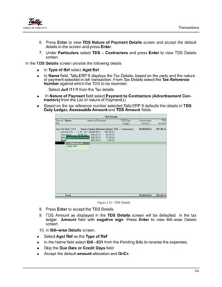 Transactions
103
6. Press Enter to view TDS Nature of Payment Details screen and accept the default
details in the screen and press Enter.
7. Under Particulars select TDS – Contractors and press Enter to view TDS Details
screen.
In the TDS Details screen provide the following details
In Type of Ref select Agst Ref
In Name field, Tally.ERP 9 displays the Tax Details, based on the party and the nature
of payment selected in teh transaction. From Tax Details select the Tax Reference
Number against which the TDS to be reversed.
Select Jurl /11-1 from the Tax details
In Nature of Payment field select Payment to Contractors (Advertisement Con-
tractors) from the List of nature of Payment(s)
Based on the tax reference number selected,Tally.ERP 9 defaults the details in TDS
Duty Ledger, Assessable Amount and TDS Amount fields.
Figure 2.81 TDS Details
8. Press Enter to accept the TDS Details
9. TDS Amount as displayed in the TDS Details screen will be defaulted in the tax
ledger Amount field with negative sign. Press Enter to view Bill–wise Details
screen.
10. In Bill–wise Details screen,
Select Agst Ref as the Type of Ref
In the Name field select Bill - 631 from the Pending Bills to reverse the expenses.
Skip the Due Date or Credit Days field
Accept the default amount allocation and Dr/Cr.
 