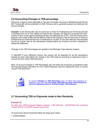 Transactions
105
2.6 Accounting Changes in TDS percentage
Whenever a Cess is made applicable or Tax rate is changed, the same is affected through finance
Bill. Finance Bill will be presented on 28th February and is generally passed and becomes Act
around mid May.
Example: In the Finance Bill, rate of income tax on Fees for Professional and Technical services
is changed from 5% to 10%. Before the finance bill is passed, the deductor accounted the trans-
actions in April month against professional fees and deducted tax at 5%. Then the finance bill is
passed in the month of May and the effective date for the change in rate of income tax on Fees for
Professional and Technical services is mentioned as 1st April. In this case deductor has deducted
the tax at a lower rate on the transactions booked before the Finance act and is expected to
deduct the difference.
Changes in the TDS Percentages are updated in the Deductee Type statutory masters.
In Tally.ERP 9 such difference Income Tax amount can be deducted for all the transactions
booked (at lower rate) before the change in the TDS rates by recording an adjustment entry in
Journal Voucher (using TDS Deduction).
Note: To account Changes in TDS Percentage user can follow the procedure as explained under
the head Surcharge calculation on Prior Period Expenses (record a adjustment entry in Journal
using S:TDS Deduction)
2.7 Accounting TDS on Payments made to Non Residents
Example 18:
On 26th July, 2008 Universal Infotech received a Bill (Vide No – ACC/01457) from Academy
Cricket Club for 15,00,000 towards Coach Fees.
To account the above transaction follow the steps given below
1. Create Masters
To account Changes in TDS Percentage user can follow the procedure as
explained under the head Surcharge calculation on Prior Period Expenses
(record a adjustment entry in Journal using S: TDS Deduction.
 