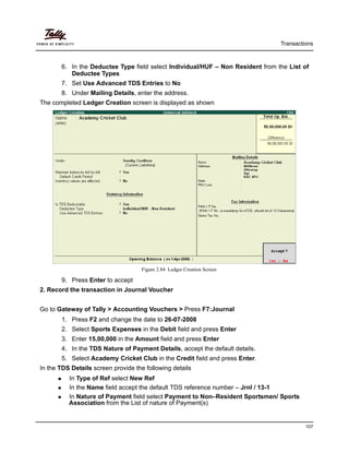 Transactions
107
6. In the Deductee Type field select Individual/HUF – Non Resident from the List of
Deductee Types
7. Set Use Advanced TDS Entries to No
8. Under Mailing Details, enter the address.
The completed Ledger Creation screen is displayed as shown
Figure 2.84 Ledger Creation Screen
9. Press Enter to accept
2. Record the transaction in Journal Voucher
Go to Gateway of Tally > Accounting Vouchers > Press F7:Journal
1. Press F2 and change the date to 26-07-2008
2. Select Sports Expenses in the Debit field and press Enter
3. Enter 15,00,000 in the Amount field and press Enter
4. In the TDS Nature of Payment Details, accept the default details.
5. Select Academy Cricket Club in the Credit field and press Enter.
In the TDS Details screen provide the following details
In Type of Ref select New Ref
In the Name field accept the default TDS reference number – Jrnl / 13-1
In Nature of Payment field select Payment to Non–Resident Sportsmen/ Sports
Association from the List of nature of Payment(s)
 