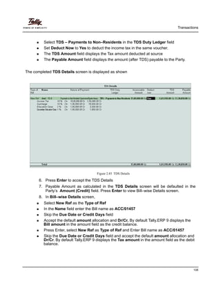 Transactions
108
Select TDS – Payments to Non–Residents in the TDS Duty Ledger field
Set Deduct Now to Yes to deduct the income tax in the same voucher.
The TDS Amount field displays the Tax amount deducted at source
The Payable Amount field displays the amount (after TDS) payable to the Party.
The completed TDS Details screen is displayed as shown
Figure 2.85 TDS Details
6. Press Enter to accept the TDS Details
7. Payable Amount as calculated in the TDS Details screen will be defaulted in the
Party’s Amount (Credit) field. Press Enter to view Bill–wise Details screen.
8. In Bill–wise Details screen,
Select New Ref as the Type of Ref
In the Name field enter the Bill name as ACC/01457
Skip the Due Date or Credit Days field
Accept the default amount allocation and Dr/Cr. By default Tally.ERP 9 displays the
Bill amount in the amount field as the credit balance.
Press Enter, select New Ref as Type of Ref and Enter Bill name as ACC/01457
Skip the Due Date or Credit Days field and accept the default amount allocation and
Dr/Cr. By default Tally.ERP 9 displays the Tax amount in the amount field as the debit
balance.
 