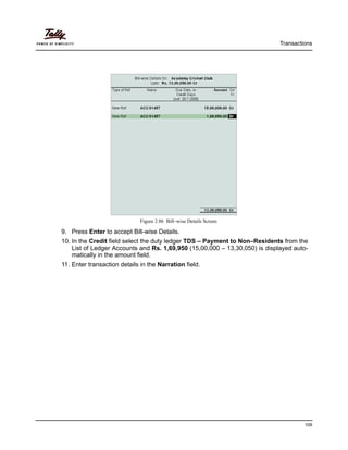 Transactions
109
Figure 2.86 Bill–wise Details Screen
9. Press Enter to accept Bill-wise Details.
10. In the Credit field select the duty ledger TDS – Payment to Non–Residents from the
List of Ledger Accounts and Rs. 1,69,950 (15,00,000 – 13,30,050) is displayed auto-
matically in the amount field.
11. Enter transaction details in the Narration field.
 