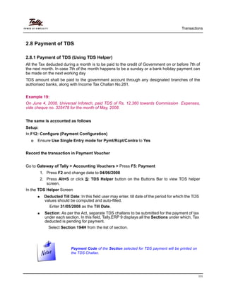 Transactions
111
2.8 Payment of TDS
2.8.1 Payment of TDS (Using TDS Helper)
All the Tax deducted during a month is to be paid to the credit of Government on or before 7th of
the next month. In case 7th of the month happens to be a sunday or a bank holiday payment can
be made on the next working day
TDS amount shall be paid to the government account through any designated branches of the
authorised banks, along with Income Tax Challan No.281.
Example 19:
On June 4, 2008, Universal Infotech, paid TDS of Rs. 12,360 towards Commission Expenses,
vide cheque no. 325478 for the month of May, 2008.
The same is accounted as follows
Setup:
In F12: Configure (Payment Configuration)
Ensure Use Single Entry mode for Pymt/Rcpt/Contra to Yes
Record the transaction in Payment Voucher
Go to Gateway of Tally > Accounting Vouchers > Press F5: Payment
1. Press F2 and change date to 04/06/2008
2. Press Alt+S or click S: TDS Helper button on the Buttons Bar to view TDS helper
screen.
In the TDS Helper Screen
Deducted Till Date: In this field user may enter, till date of the period for which the TDS
values should be computed and auto-filled.
Enter 31/05/2008 as the Till Date.
Section: As per the Act, separate TDS challans to be submitted for the payment of tax
under each section. In this field, Tally.ERP 9 displays all the Sections under which, Tax
deducted is pending for payment.
Select Section 194H from the list of section.
Payment Code of the Section selected for TDS payment will be printed on
the TDS Challan.
 