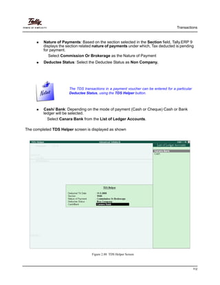 Transactions
112
Nature of Payments: Based on the section selected in the Section field, Tally.ERP 9
displays the section related nature of payments under which, Tax deducted is pending
for payment.
Select Commission Or Brokerage as the Nature of Payment
Deductee Status: Select the Deductee Status as Non Company.
Cash/ Bank: Depending on the mode of payment (Cash or Cheque) Cash or Bank
ledger will be selected.
Select Canara Bank from the List of Ledger Accounts.
The completed TDS Helper screen is displayed as shown
Figure 2.88 TDS Helper Screen
The TDS transactions in a payment voucher can be entered for a particular
Deductee Status, using the TDS Helper button.
 