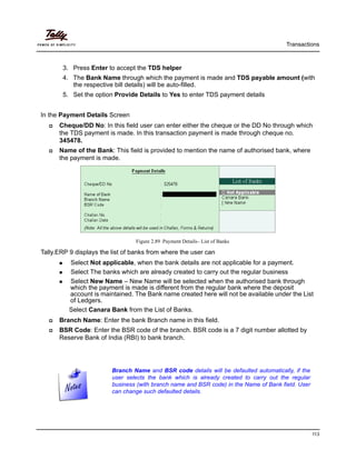 Transactions
113
3. Press Enter to accept the TDS helper
4. The Bank Name through which the payment is made and TDS payable amount (with
the respective bill details) will be auto-filled.
5. Set the option Provide Details to Yes to enter TDS payment details
In the Payment Details Screen
Cheque/DD No: In this field user can enter either the cheque or the DD No through which
the TDS payment is made. In this transaction payment is made through cheque no.
345478.
Name of the Bank: This field is provided to mention the name of authorised bank, where
the payment is made.
Figure 2.89 Payment Details– List of Banks
Tally.ERP 9 displays the list of banks from where the user can
Select Not applicable, when the bank details are not applicable for a payment.
Select The banks which are already created to carry out the regular business
Select New Name – New Name will be selected when the authorised bank through
which the payment is made is different from the regular bank where the deposit
account is maintained. The Bank name created here will not be available under the List
of Ledgers.
Select Canara Bank from the List of Banks.
Branch Name: Enter the bank Branch name in this field.
BSR Code: Enter the BSR code of the branch. BSR code is a 7 digit number allotted by
Reserve Bank of India (RBI) to bank branch.
Branch Name and BSR code details will be defaulted automatically, if the
user selects the bank which is already created to carry out the regular
business (with branch name and BSR code) in the Name of Bank field. User
can change such defaulted details.
 