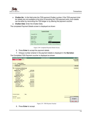 Transactions
114
Challan No.: In this field enter the TDS payment Challan number. If the TDS payment chal-
lan details are not available at the time of recording the TDS payment entry, such details
can be either by reconciling the TDS ledger or by altering the payment voucher.
Challan Date: Enter the Challan Date.
The completed Payment Details screen is displayed as shown
Figure 2.90 Completed Payment Details Screen
6. Press Enter to accept the payment details
7. Cheque number entered in the payment details is displayed in the Narration
The Completed TDS Payment voucher is displayed as shown
Figure 2.91 TDS Payment Voucher
8. Press Enter to accept.
 
