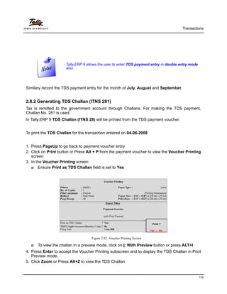 Transactions
115
Similary record the TDS payment entry for the month of July, August and September.
2.8.2 Generating TDS Challan (ITNS 281)
Tax is remitted to the government account through Challans. For making the TDS payment,
Challan No. 281 is used.
In Tally.ERP 9 TDS Challan (ITNS 28) will be printed from the TDS payment voucher.
To print the TDS Challan for the transaction entered on 04-06-2008
1. Press PageUp to go back to payment voucher entry
2. Click on Print button or Press Alt + P from the payment voucher to view the Voucher Printing
screen
3. In the Voucher Printing screen
Ensure Print as TDS Challan field is set to Yes
Figure 2.92 Voucher Printing Screen
To view the challan in a preview mode, click on I: With Preview button or press ALT+I
4. Press Enter to accept the Voucher Printing subscreen and to display the TDS Challan in Print
Preview mode.
5. Click Zoom or Press Alt+Z to view the TDS Challan
Tally.ERP 9 allows the user to enter TDS payment entry in double entry mode
also.
 