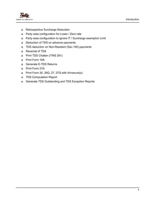 Introduction
8
Retrospective Surcharge Deduction
Party wise configuration for Lower / Zero rate
Party wise configuration to Ignore IT / Surcharge exemption Limit
Deduction of TDS on advance payments
TDS deduction on Non-Resident (Sec.195) payments
Reversal of TDS
Print TDS Challan (ITNS 281)
Print Form 16A
Generate E-TDS Returns
Print Form 27A
Print Form 26, 26Q, 27, 27Q with Annexure(s)
TDS Computation Report
Generate TDS Outstanding and TDS Exception Reports
 