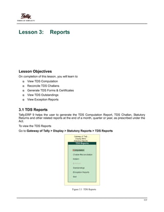 117
Lesson 3: Reports
Lesson Objectives
On completion of this lesson, you will learn to
View TDS Computation
Reconcile TDS Challans
Generate TDS Forms & Certificates
View TDS Outstandings
View Exception Reports
3.1 TDS Reports
Tally.ERP 9 helps the user to generate the TDS Computation Report, TDS Challan, Statutory
Returns and other related reports at the end of a month, quarter or year, as prescribed under the
Act.
To view the TDS Reports
Go to Gateway of Tally > Display > Statutory Reports > TDS Reports
Figure 3.1 TDS Reports
 