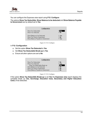 Reports
120
You can configure the Expenses wise report using F12: Configure
The options Show Tax Deductible, Show Balance to be deducted and Show Balance Payable
to Government are by default set to Yes
Figure 3.4 F12: Configure
In F12: Configuration
Set the option Show Tax Deducted to Yes
Set Show Tax Deductable Break-up to Yes
Ensure all other options are set to No
Figure 3.5 F12: Configure
If the option Show Tax Deductible Break-up is set Yes the Expenses wise report displays the
complete break up (Tax, Surcharge, Education Cess, Secondary and Higher Education
Cess) of tax deducted.
 