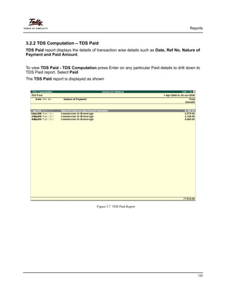 Reports
122
3.2.2 TDS Computation – TDS Paid
TDS Paid report displays the details of transaction wise details such as Date, Ref No. Nature of
Payment and Paid Amount.
To view TDS Paid - TDS Computation press Enter on any particular Paid details to drill down to
TDS Paid report. Select Paid
The TDS Paid report is displayed as shown
Figure 3.7 TDS Paid Report
 