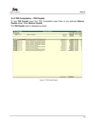 Reports
123
3.2.3 TDS Computation – TDS Payable
To view TDS Payable report from TDS Computation press Enter on any particular Balance
Payable details. Select Balance Payable
The TDS Payable report is displayed as shown
Figure 3.8 TDS Payable Report
 