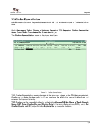 Reports
124
3.3 Challan Reconciliation
Reconciliation of Challan Payments made to Bank for TDS accounts is done in Challan reconcili-
ation.
Go to Gateway of Tally > Display > Statutory Reports > TDS Reports > Challan Reconcilia-
tion > Select TDS – Commission Or Brokerage Ledger
The Challan Reconciliation report is displayed as shown
Figure 3.9 Challan Reconciliation
TDS Challan Reconcilation screen displays all the vouchers related to the TDS Ledger selected.
Challan reconcilation is done only for those vouchers for which the payment detaisl are not
provided during voucher entry.
TDS Challans can be reconciled either by updating the Cheque/DD No., Name of Bank, Branch
Name, BSR Code, Challan No., and Challan Date in the reconcilation screen OR by using Set
Challan Details (Alt +S) button from the Buttons Bar to reconcile challans.
 