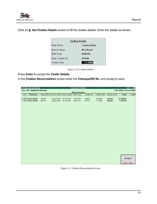 Reports
125
Click on S: Set Challan Details button to fill the challan details. Enter the details as shown.
Figure 3.10 Challan Details
Press Enter to accept the Challn Details.
In the Challan Reconcilaition screen enter the Checque/DD No. and accept to save.
Figure 3.11 Challan Reconciliation Screen
 