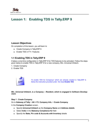 9
Lesson 1: Enabling TDS in Tally.ERP 9
Lesson Objectives
On completion of this lesson, you will learn to
Create Company in Tally.ERP 9
Enable TDS in F11: Features
1.1 Enabling TDS in Tally.ERP 9
It takes a one-time configuration in Tally.ERP 9 for TDS features to be activated. Follow the steps
given below to enable TDS in Tally.ERP 9 for a new company, M/s. Universal Infotech.
1. Create Company
2. Enable TDS
M/s. Universal Infotech, is a Company – Resident, which is engaged in Software Develop-
ment.
Step 1 : Create Company
Go to Gateway of Tally > Alt + F3: Company Info. > Create Company
In the Company Creation screen,
Specify Universal Infotech as the Company Name and Address details
Select India in the Statutory Compliance for field
Specify the State, Pin code & Accounts with Inventory details
To enable TDS for Companys’ which are already created in Tally.ERP 9,
follow the instruction provided under the head Enable TDS.
 