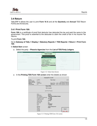 Reports
126
3.4 Return
Tally.ERP 9 allows the user to print Form 16 A and all the Quarterly and Annual TDS Return
Forms and Annexures.
3.4.1 Print Form 16A
Form 16A is a certificate of proof that deductor has deducted the tax and paid the same to the
government. This proof is essential to the deductee to claim the credit of tax in his Income Tax
returns.
To print Form 16A
Go to Gateway of Tally > Display > Statutory Reports > TDS Reports > Return > Print Form
16A
In Select Item screen
Select the party – Pheonix Agencies from the List of TDS Party Ledgers
Figure 3.12 Select Item Screen
In the Printing TDS Form 16A screen enter the details as shown
Figure 3.13 Printing TDS Form 16A screen
 