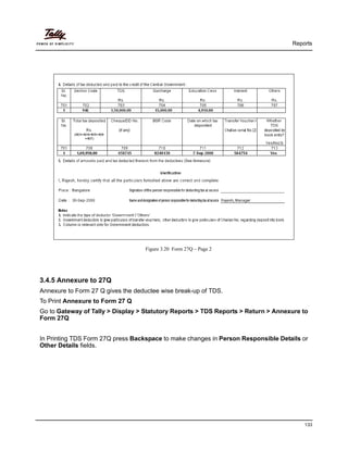 Reports
133
Figure 3.20 Form 27Q – Page 2
3.4.5 Annexure to 27Q
Annexure to Form 27 Q gives the deductee wise break-up of TDS.
To Print Annexure to Form 27 Q
Go to Gateway of Tally > Display > Statutory Reports > TDS Reports > Return > Annexure to
Form 27Q
In Printing TDS Form 27Q press Backspace to make changes in Person Responsible Details or
Other Details fields.
 