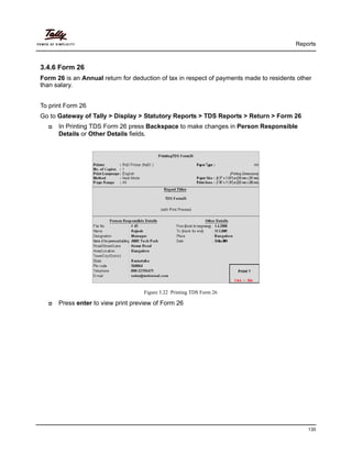Reports
135
3.4.6 Form 26
Form 26 is an Annual return for deduction of tax in respect of payments made to residents other
than salary.
To print Form 26
Go to Gateway of Tally > Display > Statutory Reports > TDS Reports > Return > Form 26
In Printing TDS Form 26 press Backspace to make changes in Person Responsible
Details or Other Details fields.
Figure 3.22 Printing TDS Form 26
Press enter to view print preview of Form 26
 