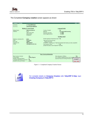 Enabling TDS in Tally.ERP 9
10
The Completed Company creation screen appears as shown
Figure 1.1 Completed Company Creation Screen
For complete details on Company Creation refer Tally.ERP 9 Help, topic
Creating Company in Tally.ERP 9
 