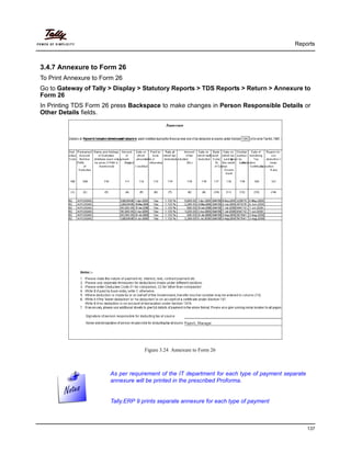 Reports
137
3.4.7 Annexure to Form 26
To Print Annexure to Form 26
Go to Gateway of Tally > Display > Statutory Reports > TDS Reports > Return > Annexure to
Form 26
In Printing TDS Form 26 press Backspace to make changes in Person Responsible Details or
Other Details fields.
Figure 3.24 Annexure to Form 26
As per requirement of the IT department for each type of payment separate
annexure will be printed in the prescribed Proforma.
Tally.ERP 9 prints separate annexure for each type of payment
 