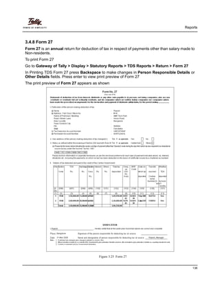 Reports
138
3.4.8 Form 27
Form 27 is an annual return for deduction of tax in respect of payments other than salary made to
Non-residents.
To print Form 27
Go to Gateway of Tally > Display > Statutory Reports > TDS Reports > Return > Form 27
In Printing TDS Form 27 press Backspace to make changes in Person Responsible Details or
Other Details fields. Press enter to view print preview of Form 27
The print preview of Form 27 appears as shown
Figure 3.25 Form 27
 