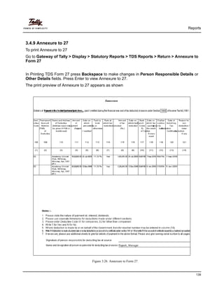 Reports
139
3.4.9 Annexure to 27
To print Annexure to 27
Go to Gateway of Tally > Display > Statutory Reports > TDS Reports > Return > Annexure to
Form 27
In Printing TDS Form 27 press Backspace to make changes in Person Responsible Details or
Other Details fields. Press Enter to view Annexure to 27.
The print preview of Annexure to 27 appears as shown
Figure 3.26 Annexure to Form 27
 