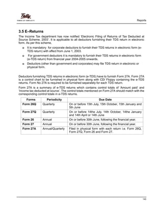 Reports
140
3.5 E–Returns
The Income Tax department has now notified ‘Electronic Filing of Returns of Tax Deducted at
Source Scheme, 2003’. It is applicable to all deductors furnishing their TDS return in electronic
form. As per this scheme,
It is mandatory for corporate deductors to furnish their TDS returns in electronic form (e-
TDS return) with effect from June 1, 2003.
For government deductors it is mandatory to furnish their TDS returns in electronic form
(e-TDS return) from financial year 2004-2005 onwards.
Deductors (other than government and corporates) may file TDS return in electronic or
physical form.
Deductors furnishing TDS returns in electronic form (e-TDS) have to furnish Form 27A. Form 27A
is a control chart to be furnished in physical form along with CD/ Floppy containing the e-TDS
returns. Form No 27A is required to be furnished separately for each TDS return.
Form 27A is a summary of e-TDS returns which contains control totals of ‘Amount paid‘ and
‘Income tax deducted at source’. The control totals mentioned on Form 27A should match with the
corresponding control totals in e-TDS returns.
Forms Periodicity Due Date
Form 26Q Quarterly On or before 15th July, 15th October, 15th January and
5th June
Form 27Q Quarterly On or before 14the July, 14th October, 14the January
and 14th April or 14th June
Form 26 Annual On or before 30th June, following the financial year.
Form 27 Annual On or before 30th June, following the financial year.
Form 27A Annual/Quarterly Filed in physical form with each return i.e. Form 26Q,
Form 27Q, Form 26 and Form 27.
 