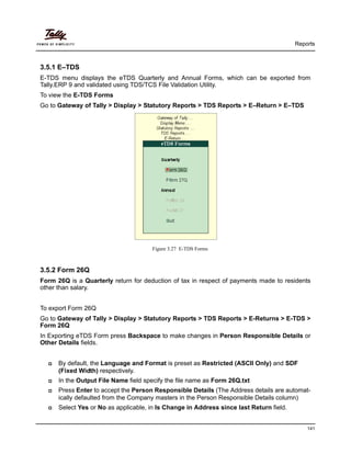 Reports
141
3.5.1 E–TDS
E-TDS menu displays the eTDS Quarterly and Annual Forms, which can be exported from
Tally.ERP 9 and validated using TDS/TCS File Validation Utility.
To view the E-TDS Forms
Go to Gateway of Tally > Display > Statutory Reports > TDS Reports > E–Return > E–TDS
Figure 3.27 E-TDS Forms
3.5.2 Form 26Q
Form 26Q is a Quarterly return for deduction of tax in respect of payments made to residents
other than salary.
To export Form 26Q
Go to Gateway of Tally > Display > Statutory Reports > TDS Reports > E-Returns > E-TDS >
Form 26Q
In Exporting eTDS Form press Backspace to make changes in Person Responsible Details or
Other Details fields.
By default, the Language and Format is preset as Restricted (ASCII Only) and SDF
(Fixed Width) respectively.
In the Output File Name field specify the file name as Form 26Q.txt
Press Enter to accept the Person Responsible Details (The Address details are automat-
ically defaulted from the Company masters in the Person Responsible Details column)
Select Yes or No as applicable, in Is Change in Address since last Return field.
 