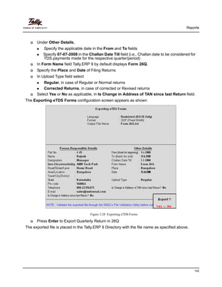 Reports
142
Under Other Details,
Specify the applicable date in the From and To fields
Specify 07-07-2008 in the Challan Date Till field (i.e., Challan date to be considered for
TDS payments made for the respective quarter/period)
In Form Name field Tally.ERP 9 by default displays Form 26Q.
Specify the Place and Date of Filing Returns
In Upload Type field select
Regular, in case of Regular or Normal returns
Corrected Returns, in case of corrected or Revised returns
Select Yes or No as applicable, in Is Change in Address of TAN since last Return field.
The Exporting eTDS Forms configuration screen appears as shown
Figure 3.28 Exporting eTDS Forms
Press Enter to Export Quarterly Return in 26Q
The exported file is placed in the Tally.ERP 9 Directory with the file name as specified above.
 