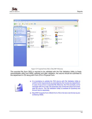 Reports
143
Figure 3.29 Exported Form 26Q in Tally.ERP 9 Directory
The exported file (form 26Q) is required to be validated with the File Validation Utility (a freely
downloadable utility from NSDL website) and after validation, the returns should be submitted to
the department in CD along with Form 27A in Physical Form.
It is mandatory to validate the TDS returns with File Validation Utility to
confirm to the requirements as prescribed by the Income tax department.
In case of any errors in exported file (Returns), the FVU prompts a error
message with error code, the assessee may correct the same and revali-
date the returns. The File Validation Utility is available for Quarterly and
Annual returns separately.
Tally.ERP 9 exports Form 26Q & Form 27Q in the text (.txt) format as pre-
scribed by NSDL.
 