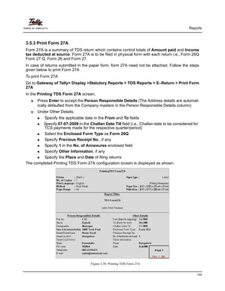 Reports
144
3.5.3 Print Form 27A
Form 27A is a summary of TDS return which contains control totals of Amount paid and Income
tax deducted at source. Form 27A is to be filed in physical form with each return i.e., Form 26Q
Form 27 Q, Form 26 and Form 27.
In case of returns submitted in the paper form, form 27A need not be attached. Follow the steps
given below to print Form 27A
To print Form 27A
Go to Gateway of Tally> Display >Statutory Reports > TDS Reports > E–Return > Print Form
27A
In the Printing TDS Form 27A screen,
Press Enter to accept the Person Responsible Details (The Address details are automat-
ically defaulted from the Company masters in the Person Responsible Details column)
Under Other Details,
Specify the applicable date in the From and To fields
Specify 07-07-2008 in the Challan Date Till field (i.e., Challan date to be considered for
TCS payments made for the respective quarter/period)
Select the Enclosed Form Type as Form 26Q
Specify Previous Receipt No., if any
Specify 1 in the No. of Annexures enclosed field
Specify Other Information, if any
Specify the Place and Date of filing returns
The completed Printing TDS Form 27A configuration screen is displayed as shown.
Figure 3.30 Printing TDS Form 27A
 