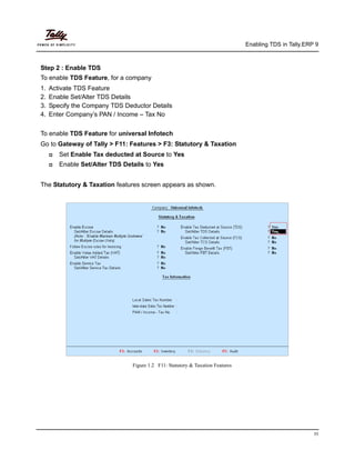 Enabling TDS in Tally.ERP 9
11
Step 2 : Enable TDS
To enable TDS Feature, for a company
1. Activate TDS Feature
2. Enable Set/Alter TDS Details
3. Specify the Company TDS Deductor Details
4. Enter Company’s PAN / Income – Tax No
To enable TDS Feature for universal Infotech
Go to Gateway of Tally > F11: Features > F3: Statutory & Taxation
Set Enable Tax deducted at Source to Yes
Enable Set/Alter TDS Details to Yes
The Statutory & Taxation features screen appears as shown.
Figure 1.2 F11: Statutory & Taxation Features
 
