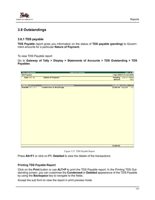 Reports
147
3.6 Outstandings
3.6.1 TDS payable
TDS Payable report gives you information on the status of TDS payable (pending) to Govern-
ment amounts for a particular Nature of Payment.
To view TDS Payable report
Go to Gateway of Tally > Display > Statements of Accounts > TDS Outstanding > TDS
Payables
Figure 3.33 TDS Payable Report
Press Alt+F1 or click on F1: Detailed to view the details of the transactions
Printing TDS Payable Report
Click on the Print button or use ALT+P to print the TDS Payable report. In the Printing TDS Out-
standing screen, you can customise the Condensed or Detailed appearance of the TDS Payable
by using the Backspace key to navigate to the fields.
Accept the sub form to view the report in print preview mode.
 