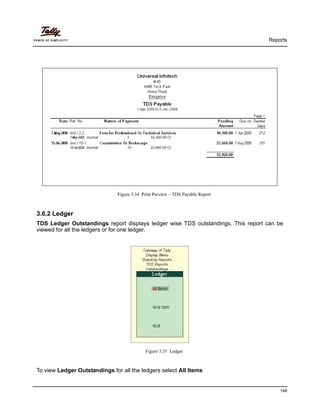 Reports
148
Figure 3.34 Print Preview – TDS Payable Report
3.6.2 Ledger
TDS Ledger Outstandings report displays ledger wise TDS outstandings. This report can be
viewed for all the ledgers or for one ledger.
Figure 3.35 Ledger
To view Ledger Outstandings for all the ledgers select All Items
 